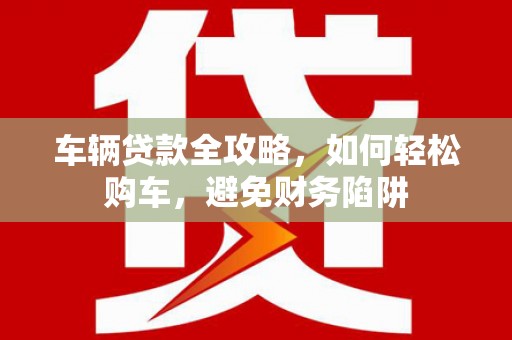 沂源车辆贷款全攻略，如何轻松购车，避免财务陷阱